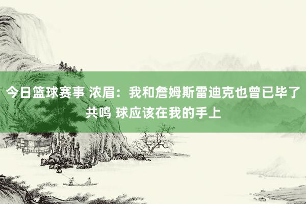 今日篮球赛事 浓眉：我和詹姆斯雷迪克也曾已毕了共鸣 球应该在我的手上