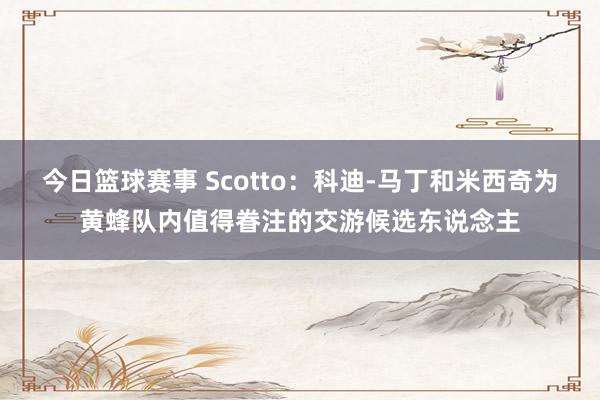 今日篮球赛事 Scotto：科迪-马丁和米西奇为黄蜂队内值得眷注的交游候选东说念主