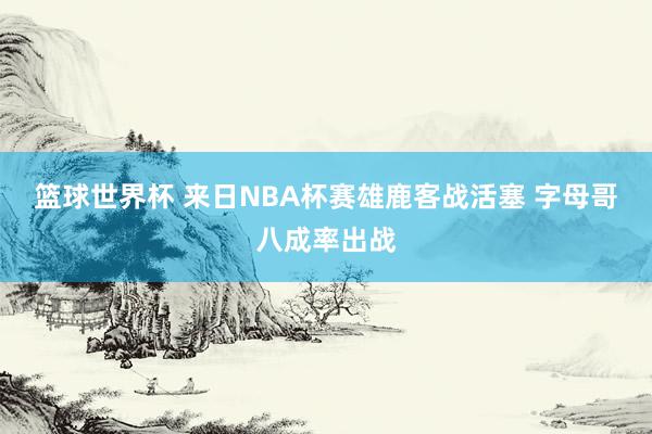 篮球世界杯 来日NBA杯赛雄鹿客战活塞 字母哥八成率出战