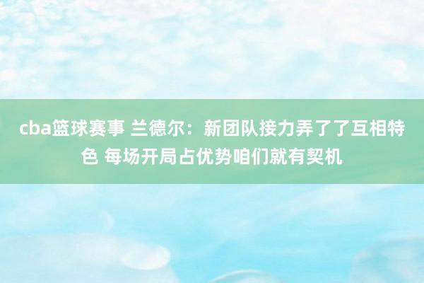 cba篮球赛事 兰德尔：新团队接力弄了了互相特色 每场开局占优势咱们就有契机