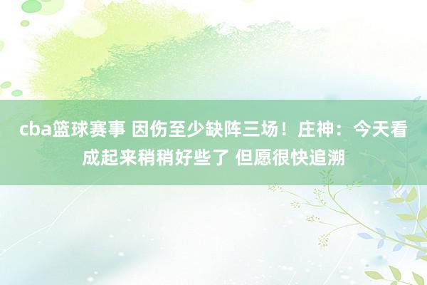 cba篮球赛事 因伤至少缺阵三场！庄神：今天看成起来稍稍好些了 但愿很快追溯